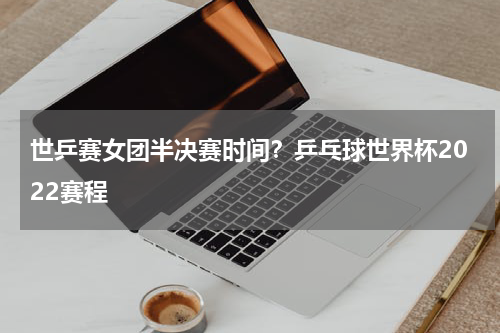 世乒赛女团半决赛时间？乒乓球世界杯2022赛程