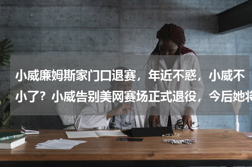 小威廉姆斯家门口退赛，年近不惑，小威不小了？小威告别美网赛场正式退役，今后她将何去何从