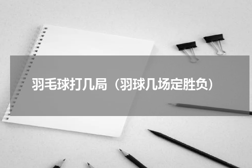 羽毛球打几局（羽球几场定胜负）