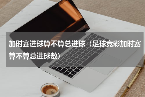 加时赛进球算不算总进球（足球竞彩加时赛算不算总进球数）