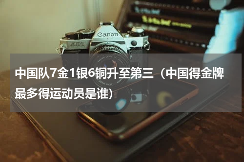 中国队7金1银6铜升至第三（中国得金牌最多得运动员是谁）