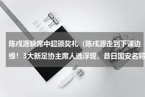 陈戌源缺席中超颁奖礼（陈戌源走到下课边缘！3大新足协主席人选浮现，昔日国安名将在列）