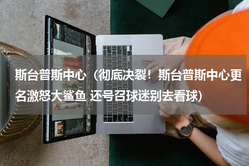 斯台普斯中心（彻底决裂！斯台普斯中心更名激怒大鲨鱼 还号召球迷别去看球）