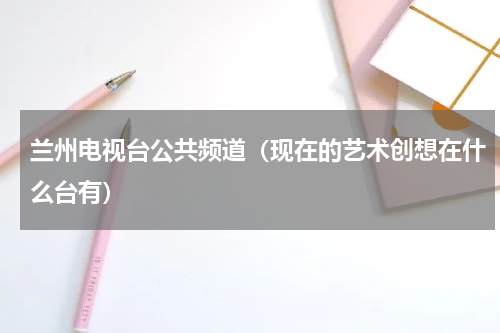 兰州电视台公共频道（现在的艺术创想在什么台有）