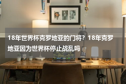 18年世界杯克罗地亚的门将？18年克罗地亚因为世界杯停止战乱吗