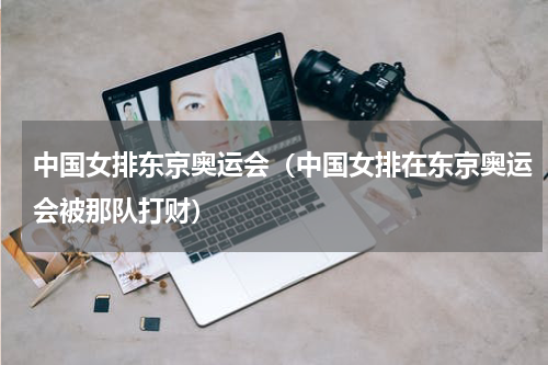 中国女排东京奥运会（中国女排在东京奥运会被那队打财）
