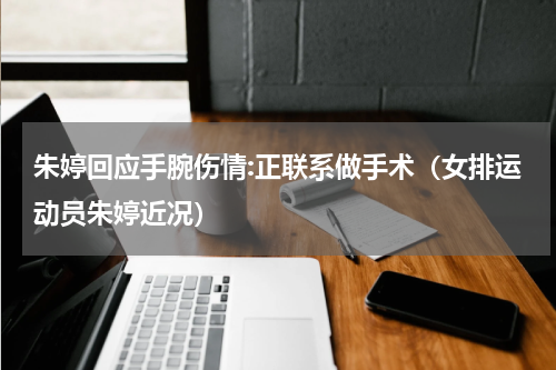 朱婷回应手腕伤情:正联系做手术（女排运动员朱婷近况）