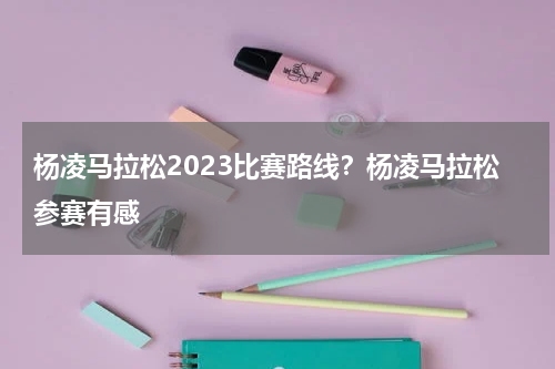 杨凌马拉松2023比赛路线？杨凌马拉松参赛有感