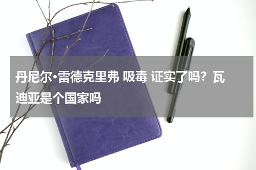 丹尼尔·雷德克里弗 吸毒 证实了吗？瓦迪亚是个国家吗