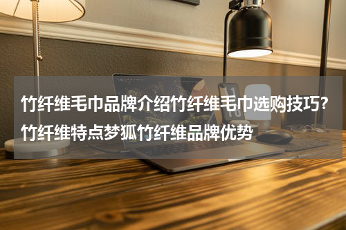 竹纤维毛巾品牌介绍竹纤维毛巾选购技巧？竹纤维特点梦狐竹纤维品牌优势