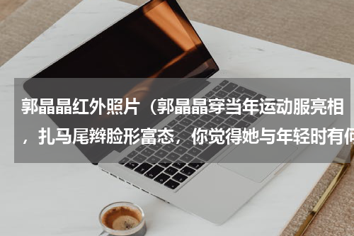 郭晶晶红外照片（郭晶晶穿当年运动服亮相，扎马尾辫脸形富态，你觉得她与年轻时有何区别）