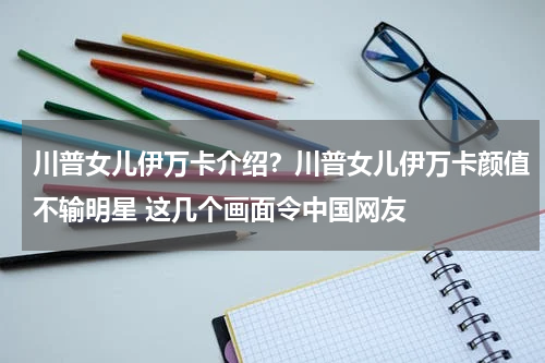 川普女儿伊万卡介绍？川普女儿伊万卡颜值不输明星 这几个画面令中国网友