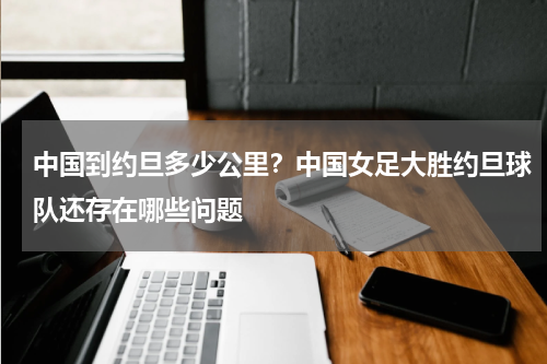 中国到约旦多少公里？中国女足大胜约旦球队还存在哪些问题