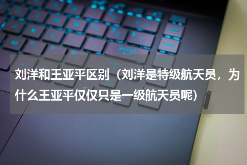刘洋和王亚平区别（刘洋是特级航天员，为什么王亚平仅仅只是一级航天员呢）