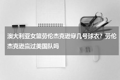 澳大利亚女篮劳伦杰克逊穿几号球衣？劳伦杰克逊赢过美国队吗