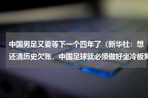 中国男足又要等下一个四年了（新华社：想还清历史欠账，中国足球就必须做好坐冷板凳的准备）