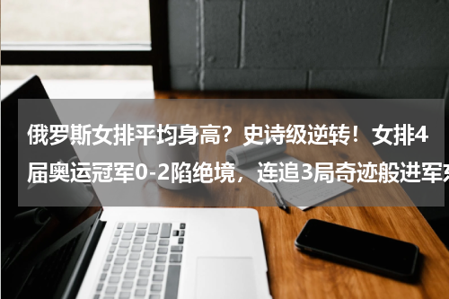俄罗斯女排平均身高？史诗级逆转！女排4届奥运冠军0-2陷绝境，连追3局奇迹般进军东京