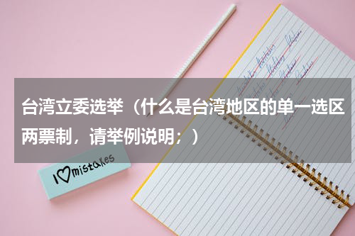 台湾立委选举（什么是台湾地区的单一选区两票制，请举例说明；）