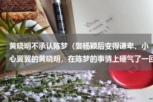 黄晓明不承认陈梦（娶杨颖后变得谦卑、小心翼翼的黄晓明，在陈梦的事情上硬气了一回）