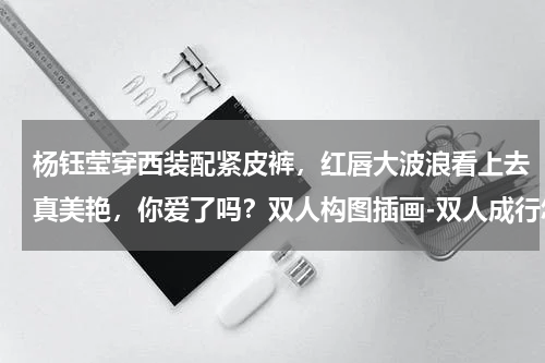 杨钰莹穿西装配紧皮裤，红唇大波浪看上去真美艳，你爱了吗？双人构图插画-双人成行怎么画小妹