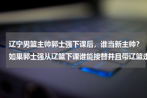 辽宁男篮主帅郭士强下课后，谁当新主帅？如果郭士强从辽篮下课谁能接替并且带辽篮走出困境为什么