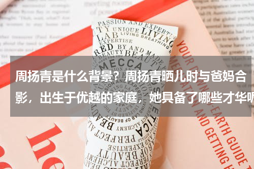 周扬青是什么背景？周扬青晒儿时与爸妈合影，出生于优越的家庭，她具备了哪些才华呢
