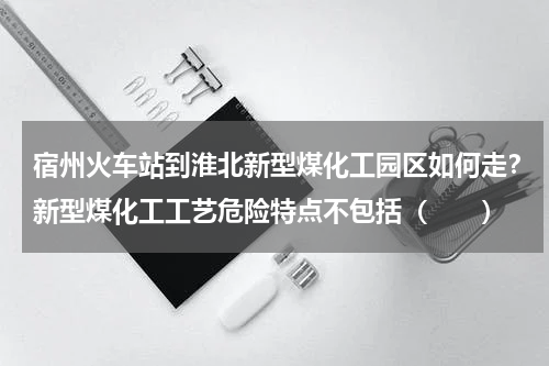 宿州火车站到淮北新型煤化工园区如何走？新型煤化工工艺危险特点不包括（　　）