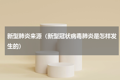 新型肺炎来源（新型冠状病毒肺炎是怎样发生的）