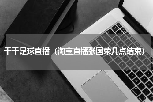 千千足球直播（淘宝直播张国荣几点结束）