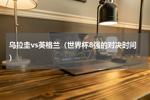 乌拉圭vs英格兰（世界杯8强的对决时间）