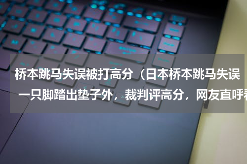 桥本跳马失误被打高分（日本桥本跳马失误 一只脚踏出垫子外，裁判评高分，网友直呼看不懂）