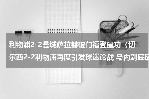利物浦2-2曼城萨拉赫破门福登建功（切尔西2-2利物浦再度引发球迷论战 马内到底应不应该被红牌罚下）