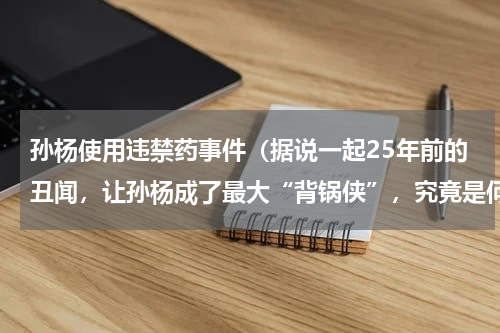 孙杨使用违禁药事件（据说一起25年前的丑闻，让孙杨成了最大“背锅侠”，究竟是何丑闻）