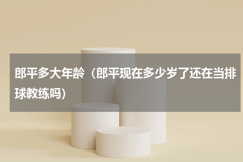 郎平多大年龄（郎平现在多少岁了还在当排球教练吗）