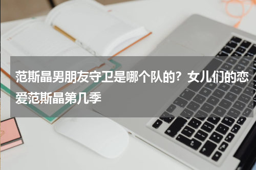 范斯晶男朋友守卫是哪个队的？女儿们的恋爱范斯晶第几季