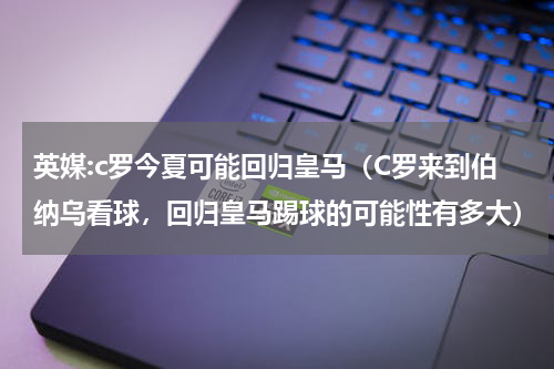 英媒:c罗今夏可能回归皇马（C罗来到伯纳乌看球，回归皇马踢球的可能性有多大）