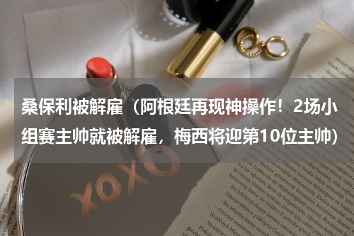 桑保利被解雇（阿根廷再现神操作！2场小组赛主帅就被解雇，梅西将迎第10位主帅）