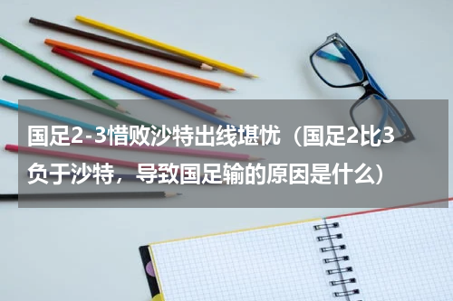 国足2-3惜败沙特出线堪忧（国足2比3负于沙特，导致国足输的原因是什么）